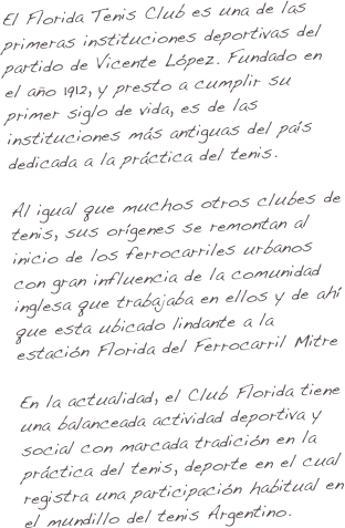 El Florida Tenis Club es una de las primeras instituciones deportivas del partido de Vicente López. Fundado en el año 1912, y presto a cumplir su primer siglo de vida, es de las instituciones más antiguas del país dedicada a la práctica del tenis.

Al igual que muchos otros clubes de tenis, sus orígenes se remontan al inicio de los ferrocarriles urbanos con gran influencia de la comunidad inglesa que trabajaba en ellos y de ahí que esta ubicado lindante a la estación Florida del Ferrocarril Mitre

En la actualidad, el Club Florida tiene una balanceada actividad deportiva y social con marcada tradición en la práctica del tenis, deporte en el cual registra una participación habitual en el mundillo del tenis Argentino.